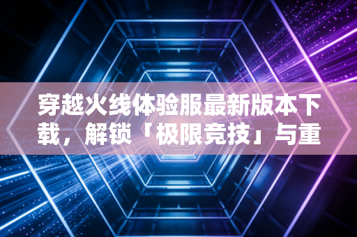 穿越火线体验服最新版本下载，解锁「极限竞技」与重制黑城，老玩家的热血重启指南