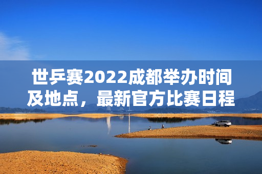 世乒赛2022成都举办时间及地点，最新官方比赛日程安排一览！