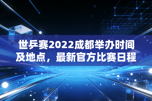 世乒赛2022成都举办时间及地点，最新官方比赛日程安排一览！