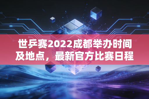 世乒赛2022成都举办时间及地点，最新官方比赛日程安排一览！