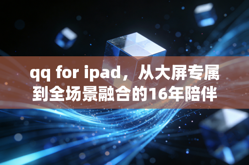 qq for ipad，从大屏专属到全场景融合的16年陪伴