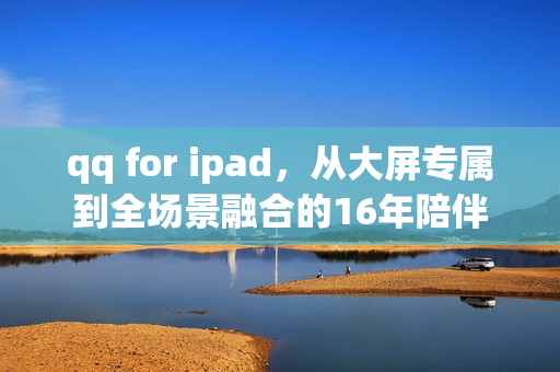 qq for ipad，从大屏专属到全场景融合的16年陪伴