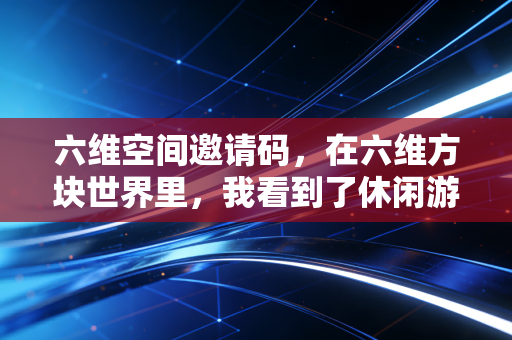 六维空间邀请码，在六维方块世界里，我看到了休闲游戏的破局之道