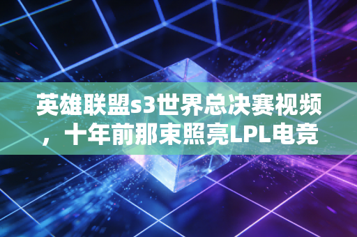 英雄联盟s3世界总决赛视频，十年前那束照亮LPL电竞黎明的微光