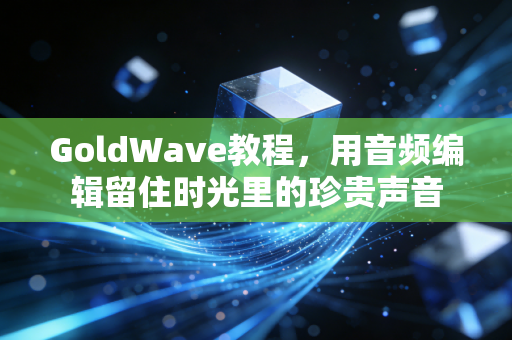 GoldWave教程，用音频编辑留住时光里的珍贵声音
