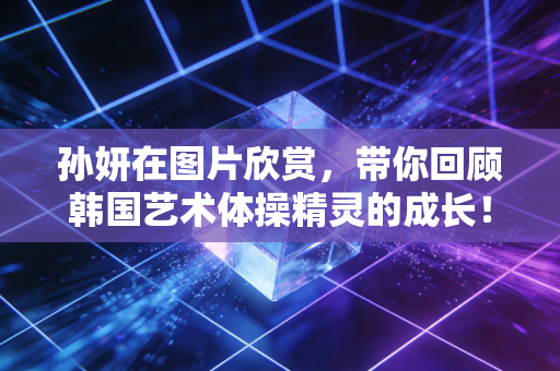 孙妍在图片欣赏，带你回顾韩国艺术体操精灵的成长！