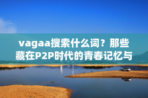 vagaa搜索什么词？那些藏在P2P时代的青春记忆与隐秘需求