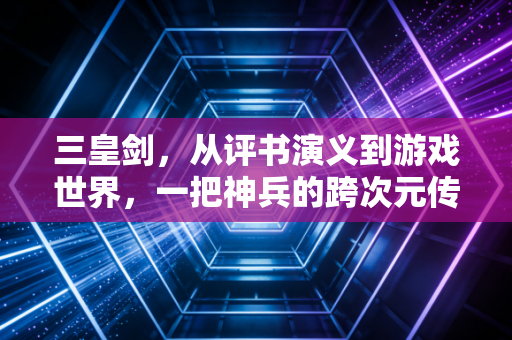 三皇剑，从评书演义到游戏世界，一把神兵的跨次元传奇