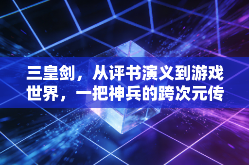 三皇剑，从评书演义到游戏世界，一把神兵的跨次元传奇