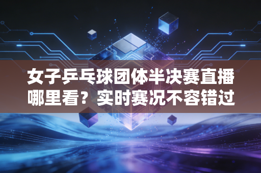 女子乒乓球团体半决赛直播哪里看？实时赛况不容错过！