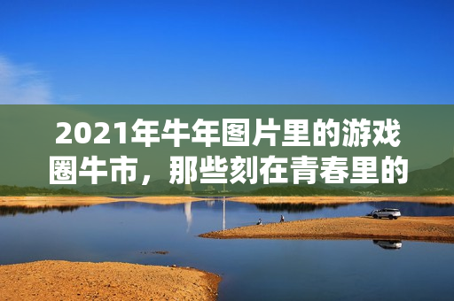 2021年牛年图片里的游戏圈牛市，那些刻在青春里的热血与回响