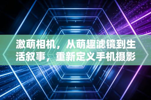 激萌相机，从萌趣滤镜到生活叙事，重新定义手机摄影的温度
