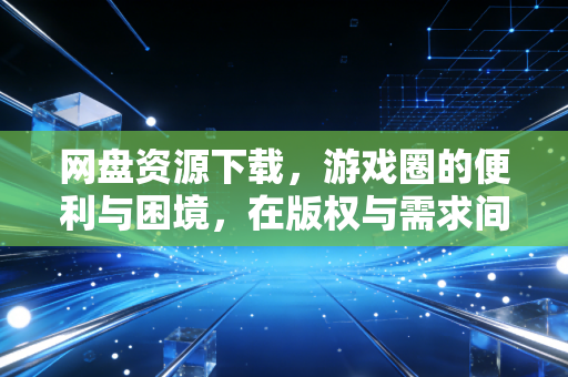 网盘资源下载，游戏圈的便利与困境，在版权与需求间寻找平衡