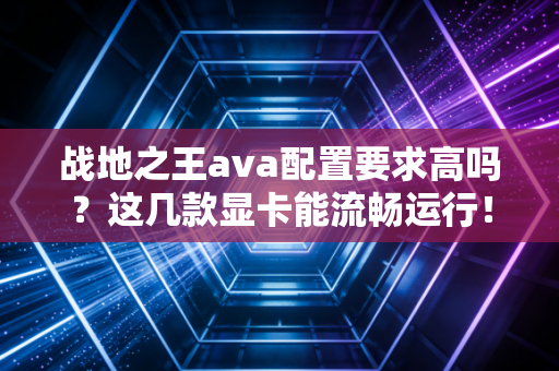 战地之王ava配置要求高吗？这几款显卡能流畅运行！