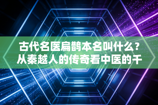古代名医扁鹊本名叫什么？从秦越人的传奇看中医的千年智慧