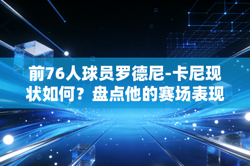 前76人球员罗德尼-卡尼现状如何？盘点他的赛场表现