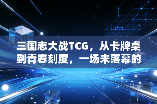 三国志大战TCG，从卡牌桌到青春刻度，一场未落幕的三国策略梦