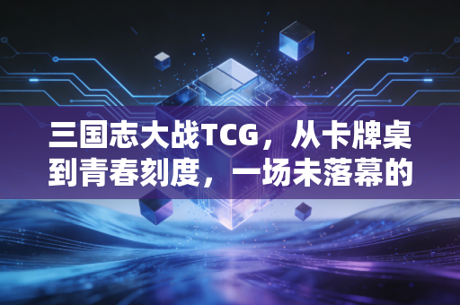 三国志大战TCG，从卡牌桌到青春刻度，一场未落幕的三国策略梦