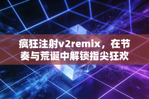 疯狂注射v2remix，在节奏与荒诞中解锁指尖狂欢