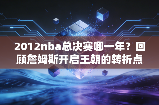 2012nba总决赛哪一年？回顾詹姆斯开启王朝的转折点