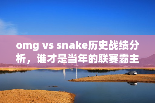 omg vs snake历史战绩分析，谁才是当年的联赛霸主？