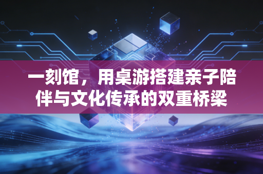 一刻馆，用桌游搭建亲子陪伴与文化传承的双重桥梁