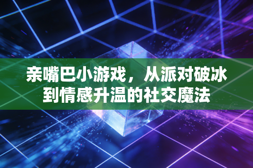 亲嘴巴小游戏，从派对破冰到情感升温的社交魔法