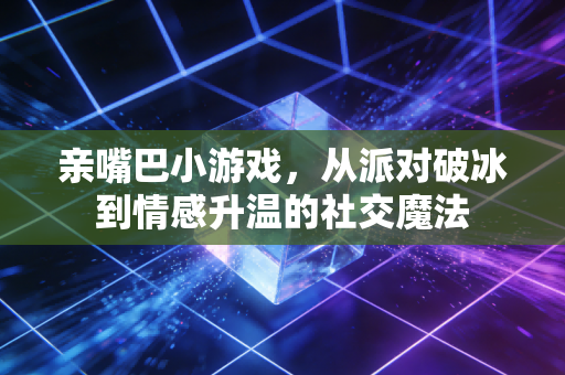 亲嘴巴小游戏，从派对破冰到情感升温的社交魔法