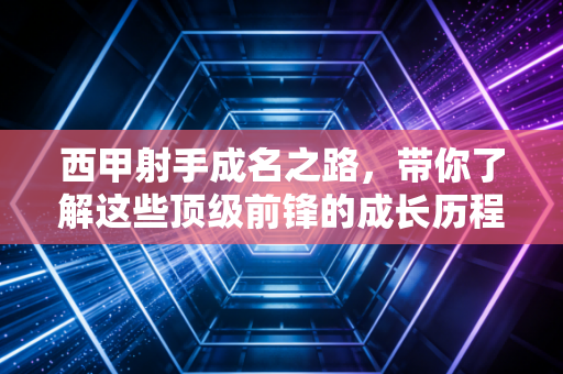 西甲射手成名之路，带你了解这些顶级前锋的成长历程！