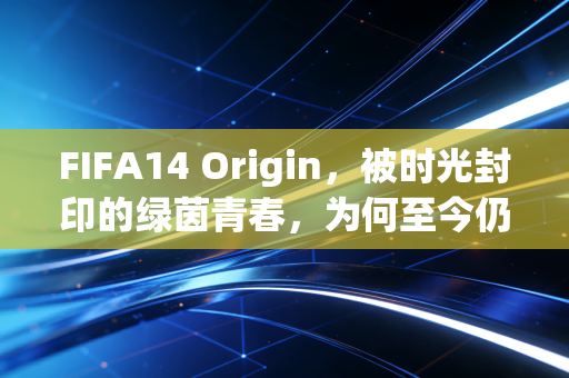 FIFA14 Origin，被时光封印的绿茵青春，为何至今仍让老玩家魂牵梦萦？