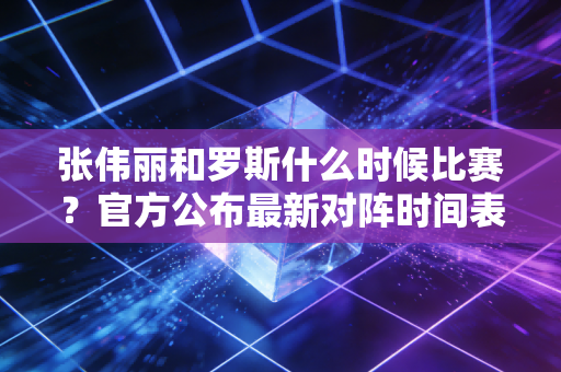 张伟丽和罗斯什么时候比赛？官方公布最新对阵时间表！