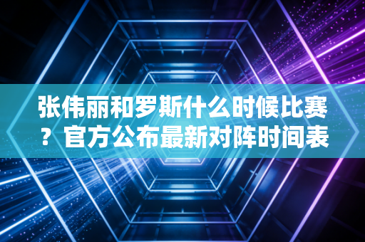 张伟丽和罗斯什么时候比赛？官方公布最新对阵时间表！