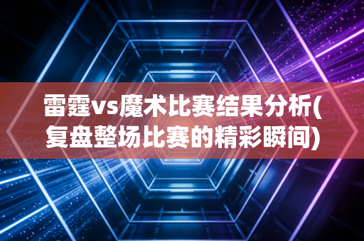 雷霆vs魔术比赛结果分析(复盘整场比赛的精彩瞬间)
