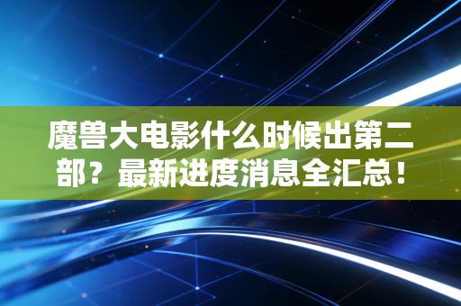 魔兽大电影什么时候出第二部？最新进度消息全汇总！