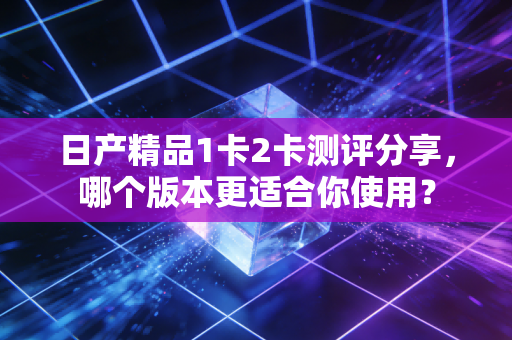 日产精品1卡2卡测评分享，哪个版本更适合你使用？