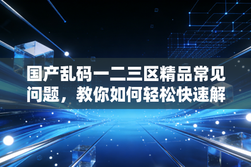 国产乱码一二三区精品常见问题，教你如何轻松快速解决！