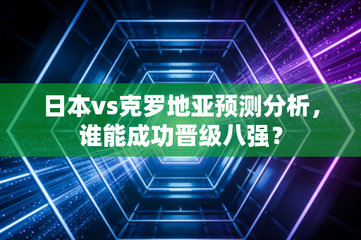 日本vs克罗地亚预测分析，谁能成功晋级八强？