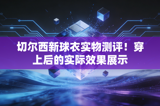 切尔西新球衣实物测评！穿上后的实际效果展示