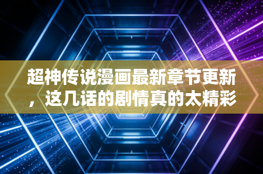 超神传说漫画最新章节更新，这几话的剧情真的太精彩了！
