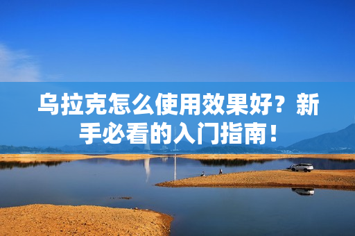 乌拉克怎么使用效果好？新手必看的入门指南！