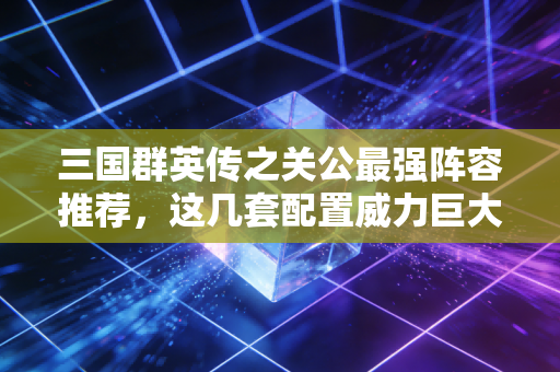 三国群英传之关公最强阵容推荐，这几套配置威力巨大！