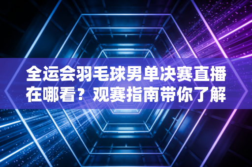 全运会羽毛球男单决赛直播在哪看？观赛指南带你了解赛程！