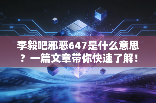 李毅吧邪恶647是什么意思？一篇文章带你快速了解！