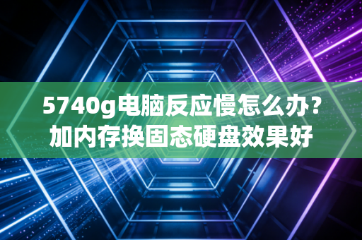 5740g电脑反应慢怎么办？加内存换固态硬盘效果好