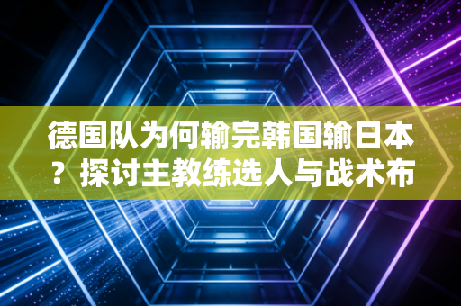 德国队为何输完韩国输日本？探讨主教练选人与战术布置失误