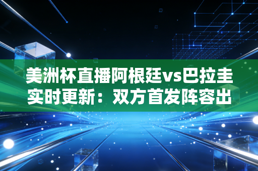 美洲杯直播阿根廷vs巴拉圭实时更新：双方首发阵容出炉！