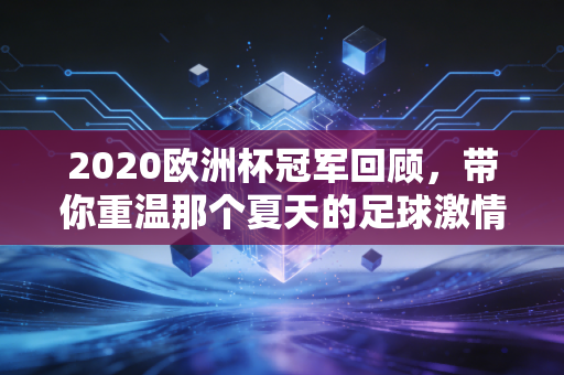 2020欧洲杯冠军回顾，带你重温那个夏天的足球激情！