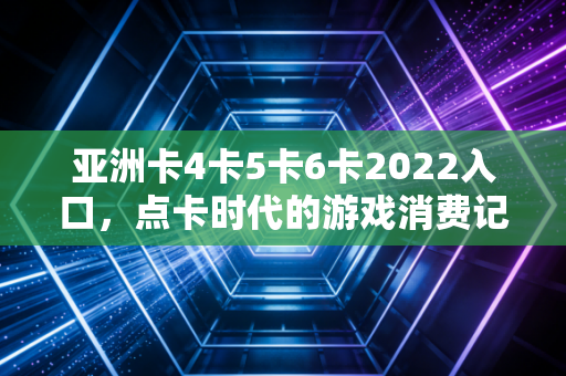 亚洲卡4卡5卡6卡2022入口，点卡时代的游戏消费记忆与行业反思