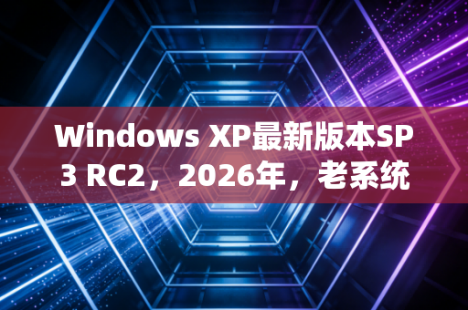 Windows XP最新版本SP3 RC2，2026年，老系统为何还能逆生长？