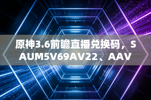 原神3.6前瞻直播兑换码，SAUM5V69AV22、AAV5MDNRSCKN、XAU44UP8SDMA——一串字符里的玩家与米哈游的双向温暖